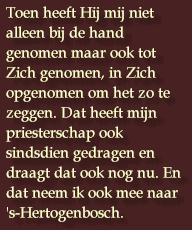 Toen heeft Hij mij niet alleen bij de hand genomen maar ook tot Zich genomen, in Zich opgenomen om het zo te zeggen. Dat heeft mijn priesterschap ook sindsdien gedragen en draagt dat ook nog nu. En dat neem ik ook mee naar 's-Hertogenbosch.