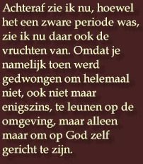 Achteraf zie ik nu, hoewel het een zware periode was,  zie ik nu daar ook de vruchten van. Omdat je namelijk toen werd gedwongen om helemaal niet, ook niet maar enigszins, te leunen op de omgeving, maar alleen maar om op God zelf gericht te zijn.