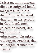 Iedereen, mijns inziens, die de treurigheid heeft meegemaakt, in die diepe zin, en die komt daar uit, en die gelooft in God, heeft toen geleerd en beseft, dat hij er rijker is uitgekomen. En rijker wil zeggen zwakker, dat wil zeggen sterker met Paulus.