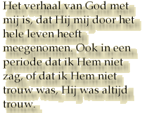 Het verhaal van God met mij is, dat Hij mij door het hele leven heeft meegenomen. Ook in een periode dat ik Hem niet zag, of dat ik Hem niet trouw was, Hij was altijd trouw.