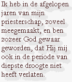 Ik heb in de afgelopen jaren van mijn priesterschap, zoveel meegemaakt, en ben zozeer God gewaar geworden, dat Hij mij ook in de periode van diepste droogte niet heeft verlaten.