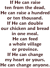 If He can raise ten from the dead, He can raise a hundred or ten thousand. If He can double our chicken and bread in one meal, He can feed a whole village or province. If He can change my heart or yours, He can change anyone.