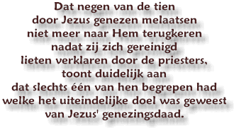 Dat negen van de tien door Jezus genezen melaatsen niet meer naar Hem terugkeren nadat zij zich gereinigd lieten verklaren door de priesters, toont duidelijk aan dat slechts n van hen begrepen had welke het uiteindelijke doel was geweest van Jezus' genezingsdaad.